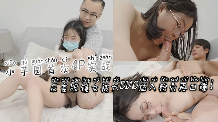 小芋圆首次4P实战！反差眼镜女被大屌插入粉穴再口爆！